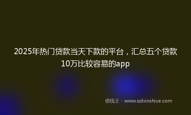 2025年热门贷款当天下款的平台，汇总五个贷款10万比较容易的app