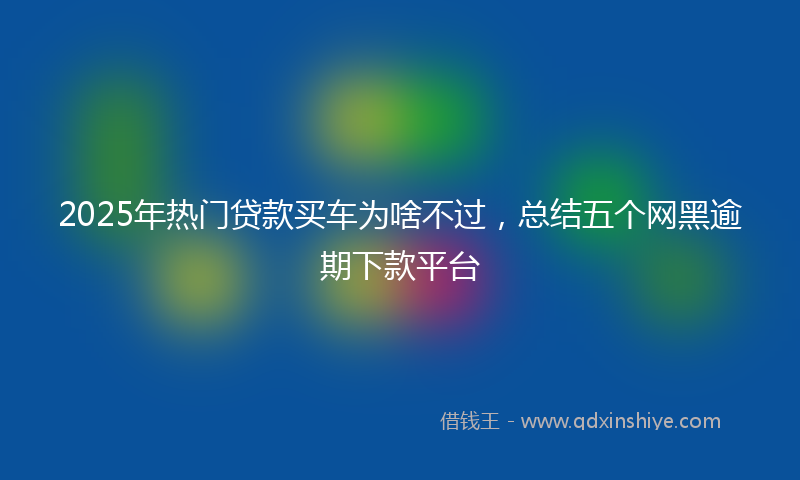 2025年热门贷款买车为啥不过，总结五个网黑逾期下款平台