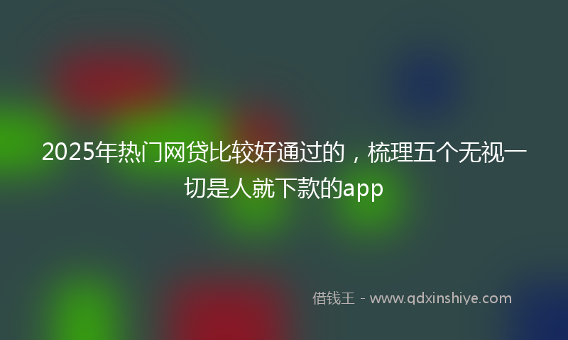 2025年热门网贷比较好通过的，梳理五个无视一切是人就下款的app