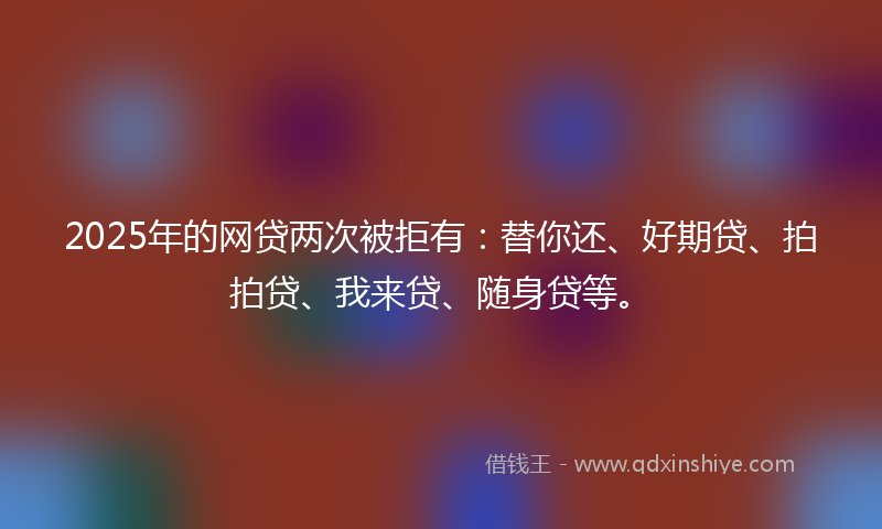 2025年的网贷两次被拒有：替你还、好期贷、拍拍贷、我来贷、随身贷等。