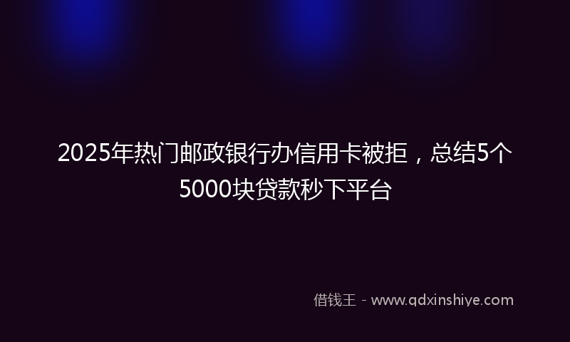 2025年热门邮政银行办信用卡被拒，总结5个5000块贷款秒下平台