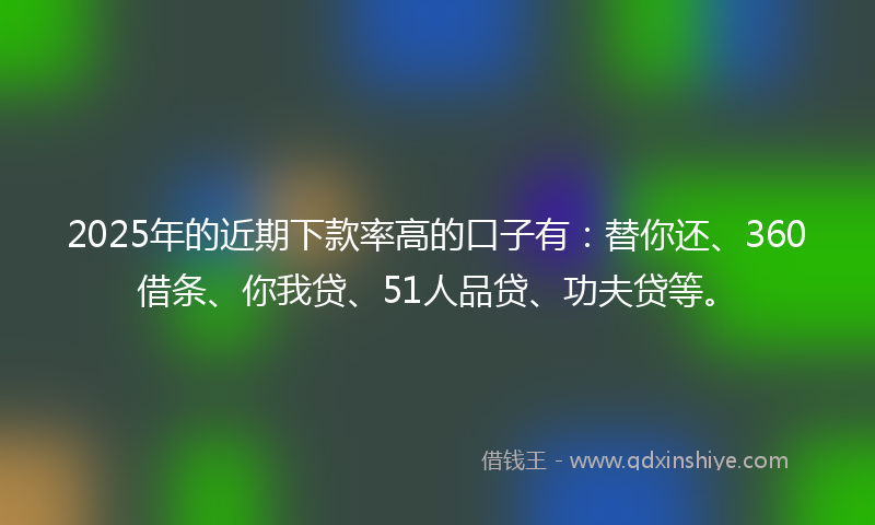 2025年的近期下款率高的口子有：替你还、360借条、你我贷、51人品贷、功夫贷等。