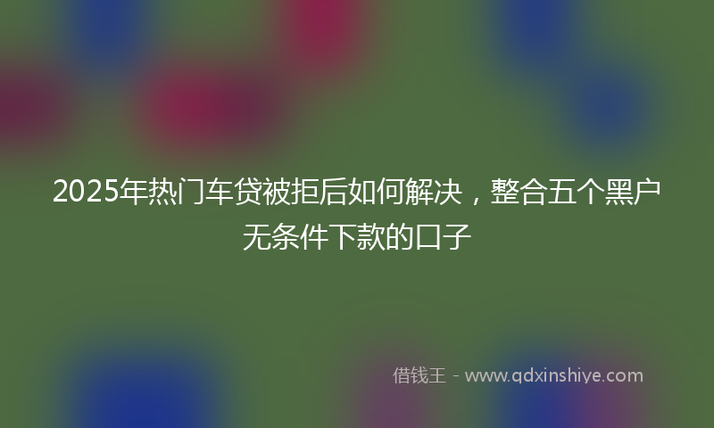 2025年热门车贷被拒后如何解决，整合五个黑户无条件下款的口子