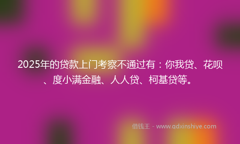 2025年的贷款上门考察不通过有：你我贷、花呗、度小满金融、人人贷、柯基贷等。