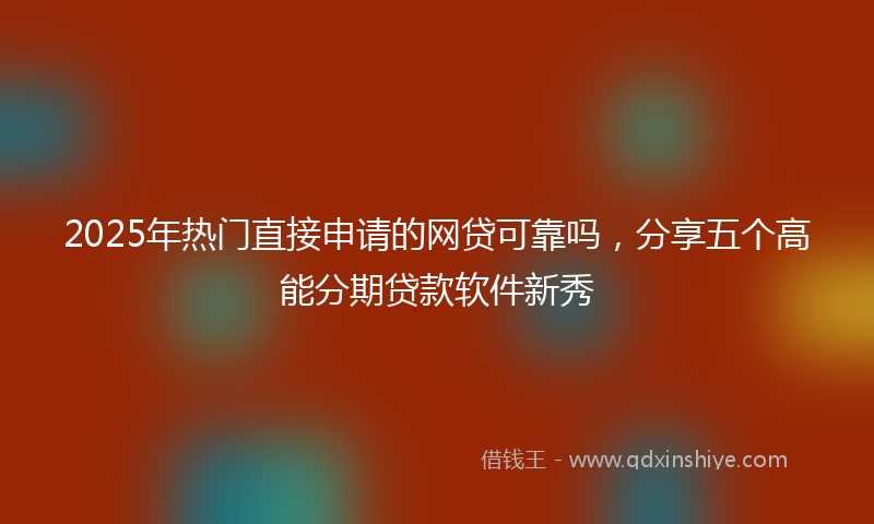 2025年热门直接申请的网贷可靠吗，分享五个高能分期贷款软件新秀