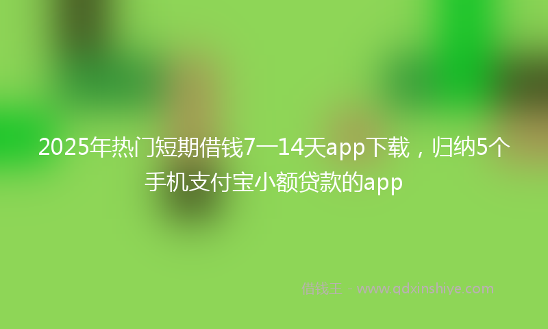 2025年热门短期借钱7一14天app下载，归纳5个手机支付宝小额贷款的app
