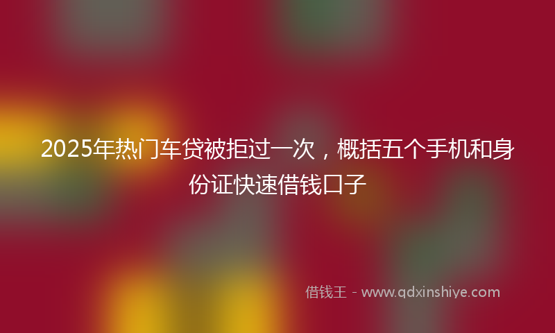 2025年热门车贷被拒过一次，概括五个手机和身份证快速借钱口子