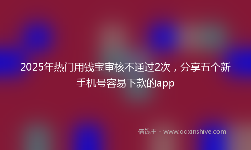 2025年热门用钱宝审核不通过2次，分享五个新手机号容易下款的app