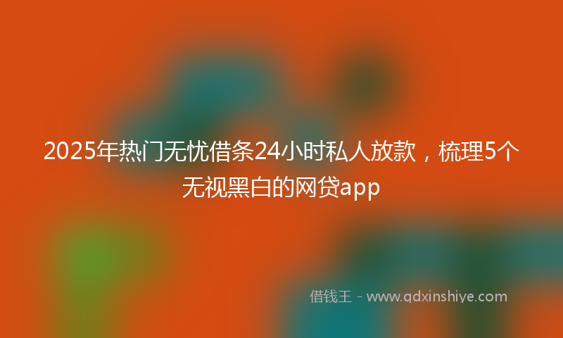 2025年热门无忧借条24小时私人放款，梳理5个无视黑白的网贷app