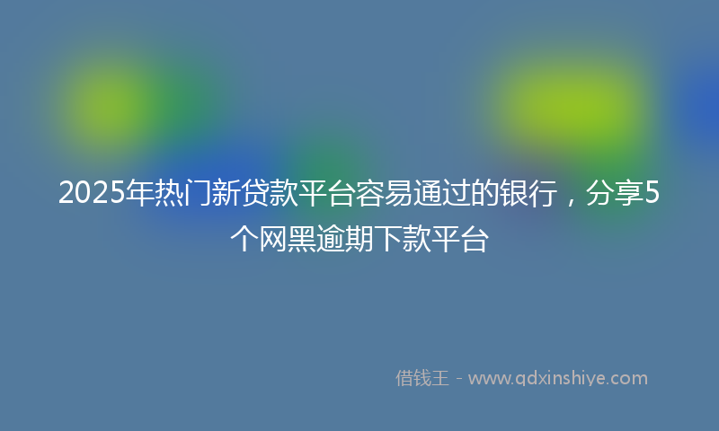 2025年热门新贷款平台容易通过的银行，分享5个网黑逾期下款平台