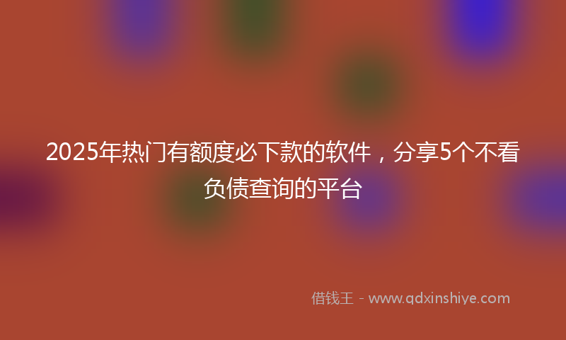 2025年热门有额度必下款的软件，分享5个不看负债查询的平台