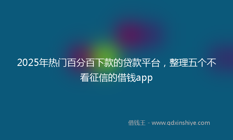 2025年热门百分百下款的贷款平台，整理五个不看征信的借钱app