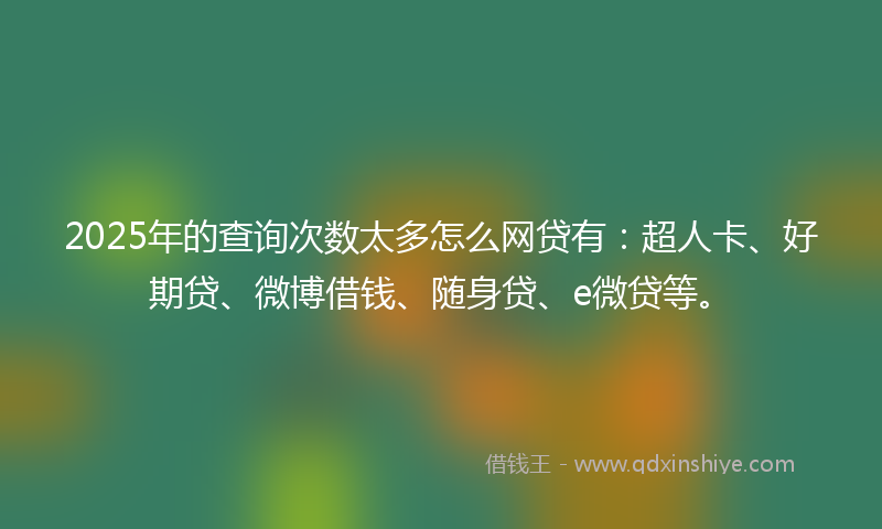 2025年的查询次数太多怎么网贷有：超人卡、好期贷、微博借钱、随身贷、e微贷等。