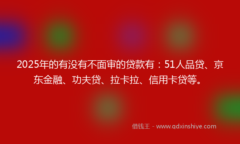 2025年的有没有不面审的贷款有：51人品贷、京东金融、功夫贷、拉卡拉、信用卡贷等。