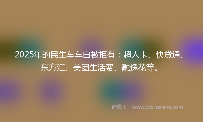 2025年的民生车车白被拒有：超人卡、快贷通、东方汇、美团生活费、融逸花等。