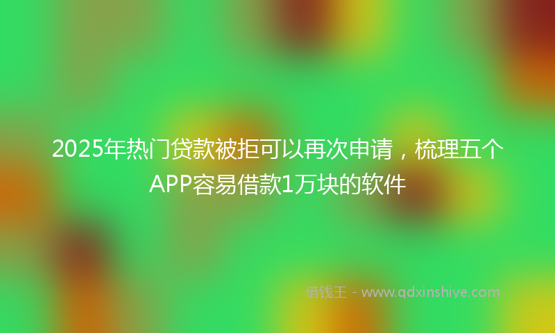 2025年热门贷款被拒可以再次申请，梳理五个APP容易借款1万块的软件