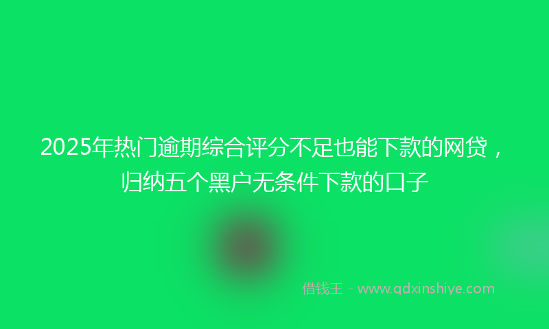 2025年热门逾期综合评分不足也能下款的网贷，归纳五个黑户无条件下款的口子