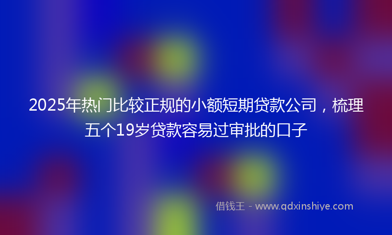 2025年热门比较正规的小额短期贷款公司，梳理五个19岁贷款容易过审批的口子
