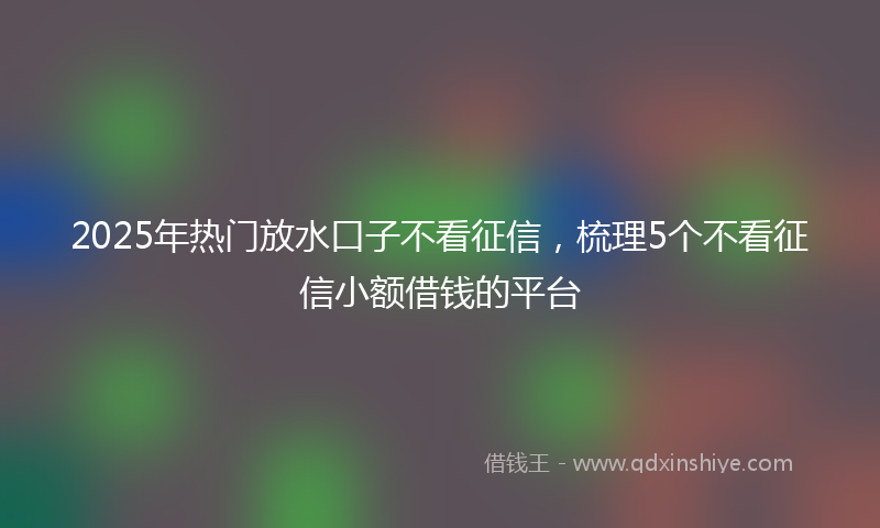 2025年热门放水口子不看征信，梳理5个不看征信小额借钱的平台