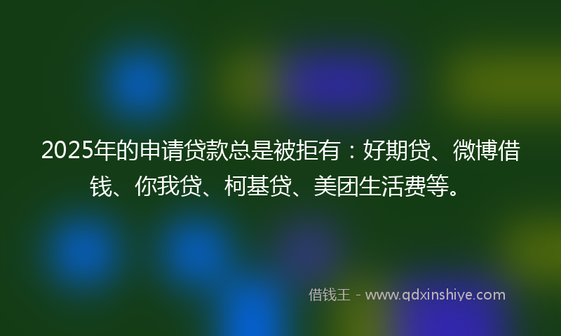 2025年的申请贷款总是被拒有：好期贷、微博借钱、你我贷、柯基贷、美团生活费等。