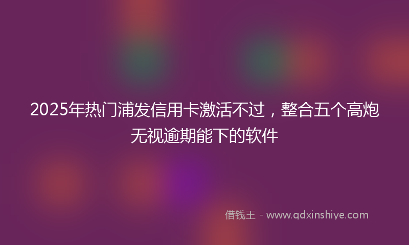 2025年热门浦发信用卡激活不过，整合五个高炮无视逾期能下的软件