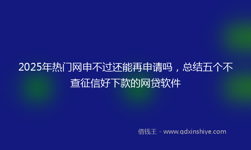 2025年热门网申不过还能再申请吗，总结五个不查征信好下款的网贷软件