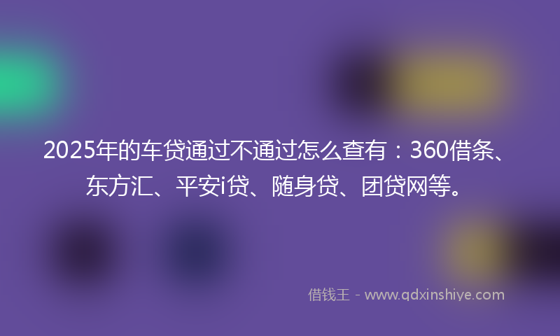 2025年的车贷通过不通过怎么查有：360借条、东方汇、平安i贷、随身贷、团贷网等。
