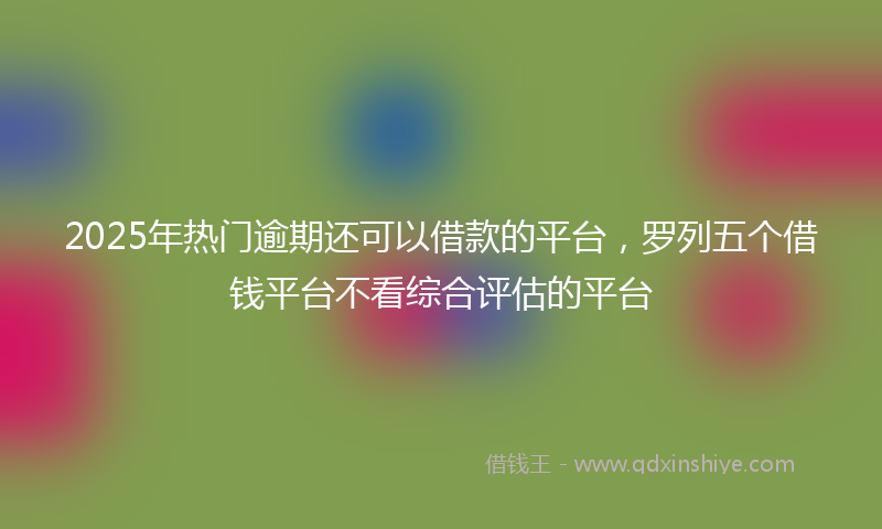 2025年热门逾期还可以借款的平台，罗列五个借钱平台不看综合评估的平台