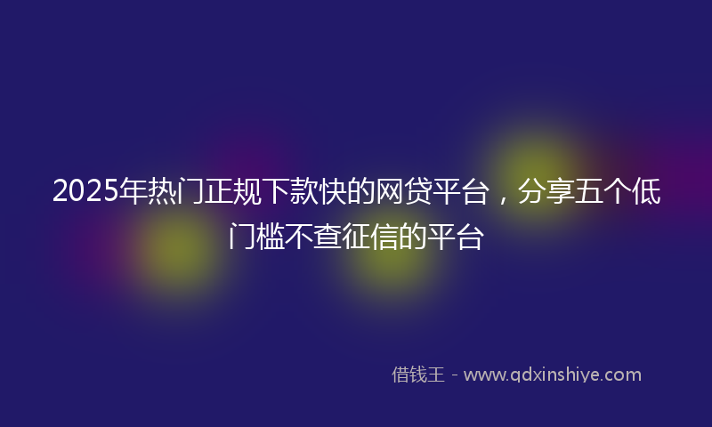 2025年热门正规下款快的网贷平台，分享五个低门槛不查征信的平台