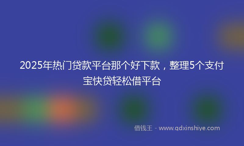2025年热门贷款平台那个好下款，整理5个支付宝快贷轻松借平台