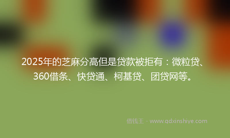 2025年的芝麻分高但是贷款被拒有：微粒贷、360借条、快贷通、柯基贷、团贷网等。