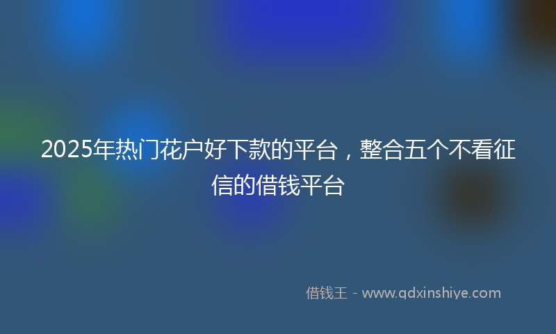 2025年热门花户好下款的平台，整合五个不看征信的借钱平台