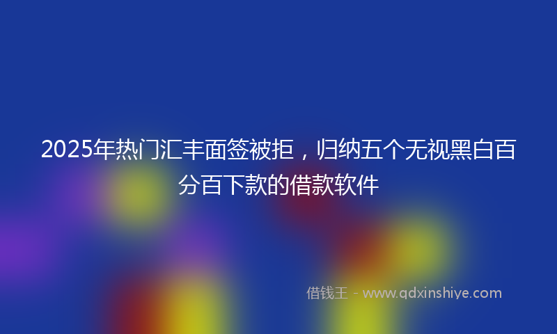2025年热门汇丰面签被拒，归纳五个无视黑白百分百下款的借款软件