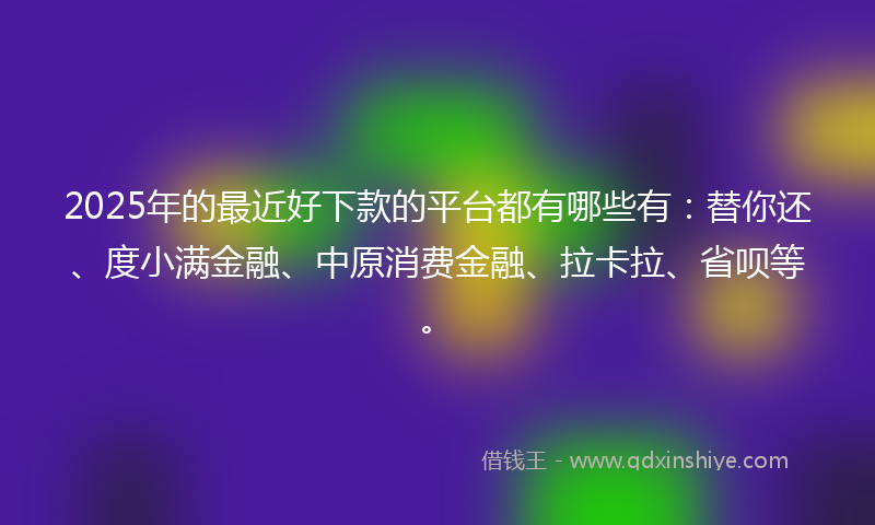 2025年的最近好下款的平台都有哪些有：替你还、度小满金融、中原消费金融、拉卡拉、省呗等。