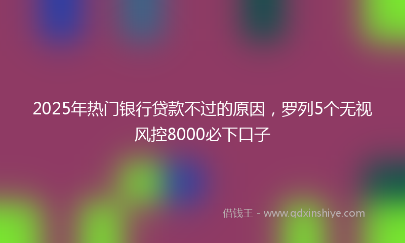 2025年热门银行贷款不过的原因，罗列5个无视风控8000必下口子