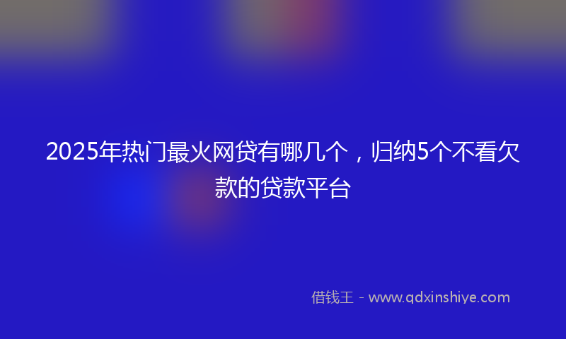 2025年热门最火网贷有哪几个，归纳5个不看欠款的贷款平台
