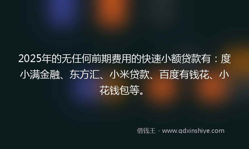 2025年的无任何前期费用的快速小额贷款有：度小满金融、东方汇、小米贷款、百度有钱花、小花钱包等。