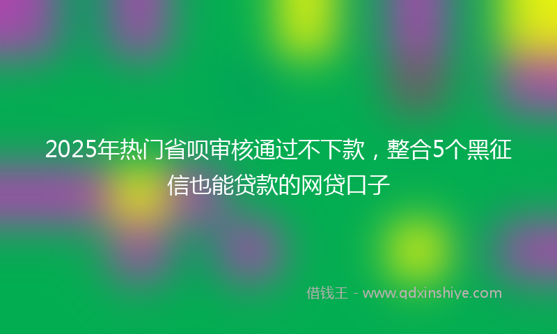 2025年热门省呗审核通过不下款，整合5个黑征信也能贷款的网贷口子