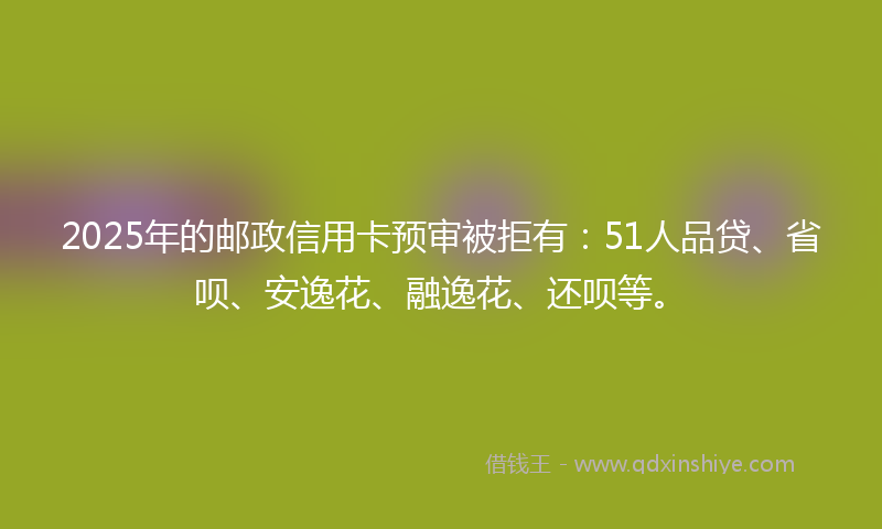 2025年的邮政信用卡预审被拒有：51人品贷、省呗、安逸花、融逸花、还呗等。