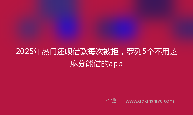 2025年热门还呗借款每次被拒，罗列5个不用芝麻分能借的app