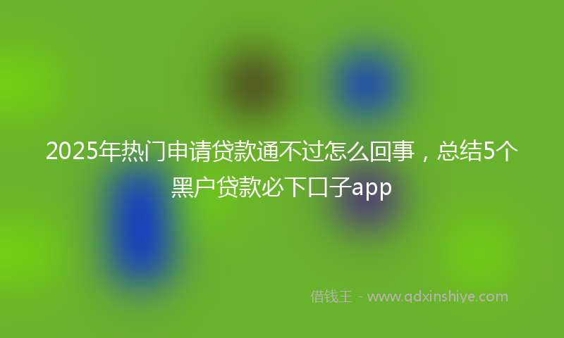 2025年热门申请贷款通不过怎么回事，总结5个黑户贷款必下口子app