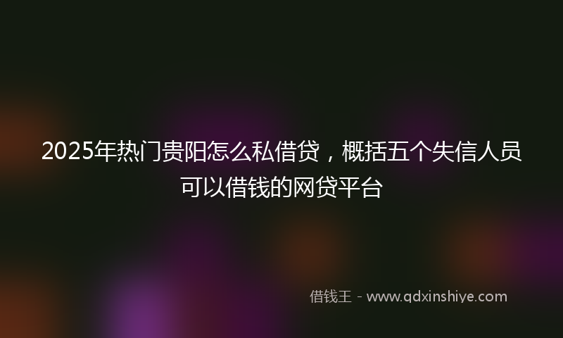 2025年热门贵阳怎么私借贷，概括五个失信人员可以借钱的网贷平台