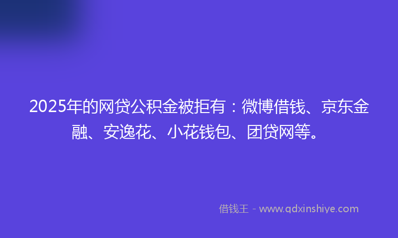 2025年的网贷公积金被拒有：微博借钱、京东金融、安逸花、小花钱包、团贷网等。