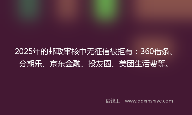 2025年的邮政审核中无征信被拒有：360借条、分期乐、京东金融、投友圈、美团生活费等。