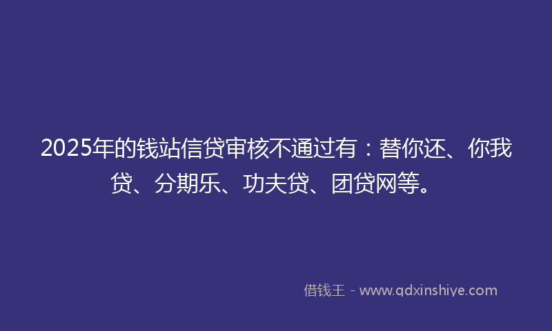 2025年的钱站信贷审核不通过有：替你还、你我贷、分期乐、功夫贷、团贷网等。