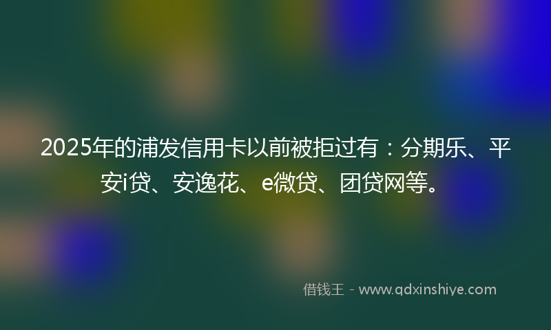 2025年的浦发信用卡以前被拒过有：分期乐、平安i贷、安逸花、e微贷、团贷网等。