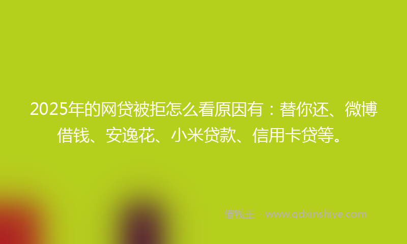 2025年的网贷被拒怎么看原因有：替你还、微博借钱、安逸花、小米贷款、信用卡贷等。