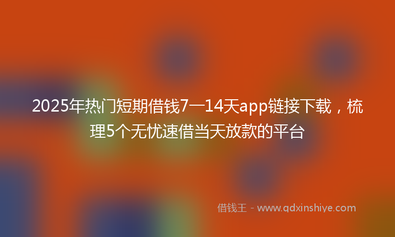 2025年热门短期借钱7一14天app链接下载，梳理5个无忧速借当天放款的平台