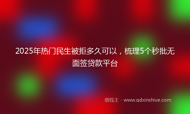 2025年热门民生被拒多久可以，梳理5个秒批无面签贷款平台