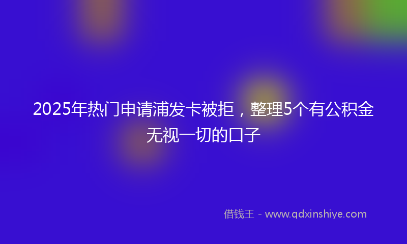 2025年热门申请浦发卡被拒，整理5个有公积金无视一切的口子